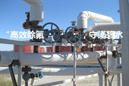 “高效除氟，守護碧水藍(lán)天——廢水中氟離子處理新篇章”